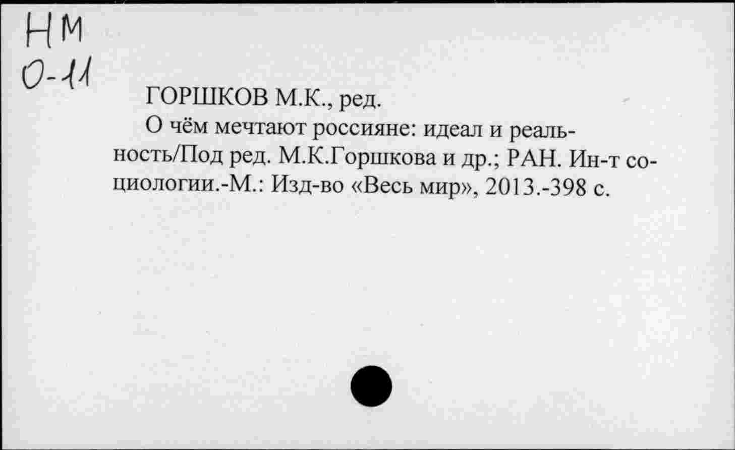 ﻿ГОРШКОВ М.К., ред.
О чём мечтают россияне: идеал и реаль-ность/Под ред. М.К.Горшкова и др.; РАН. Ин-т со-циологии.-М.: Изд-во «Весь мир», 2013.-398 с.